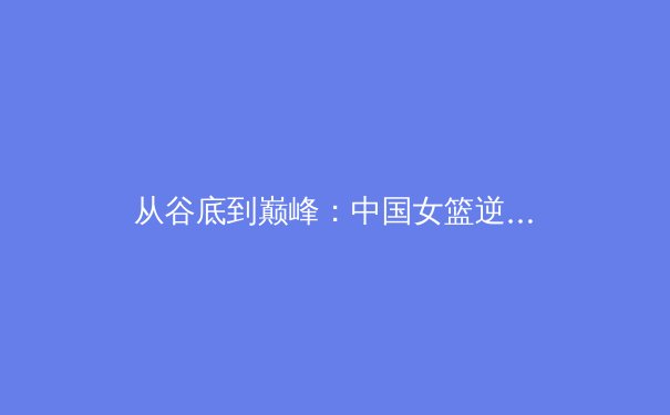 从谷底到巅峰：中国女篮逆境崛起背后的体育哲学思考 - 3