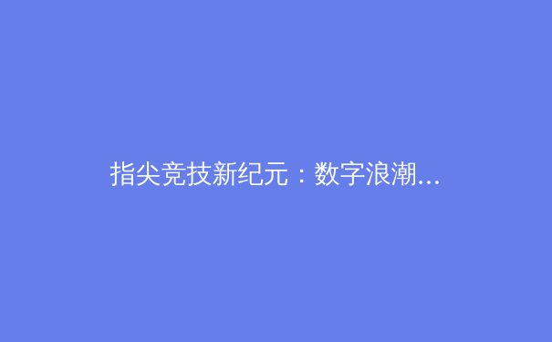 指尖竞技新纪元：数字浪潮如何重塑全球体育产业格局