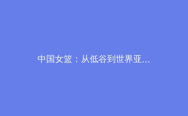 中国女篮：从低谷到世界亚军的涅槃之路