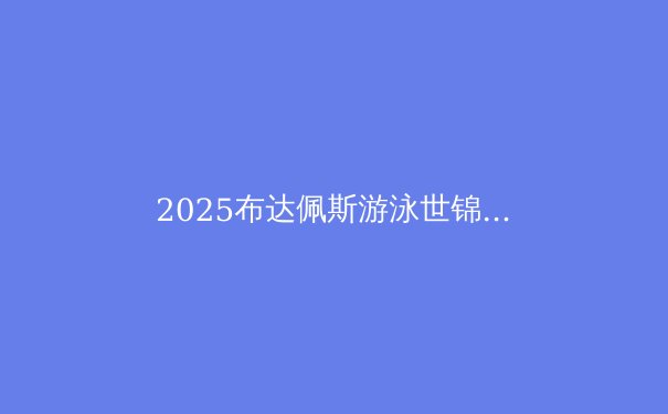 2025布达佩斯游泳世锦赛：中国军团能否再掀夺金浪潮？ - 4