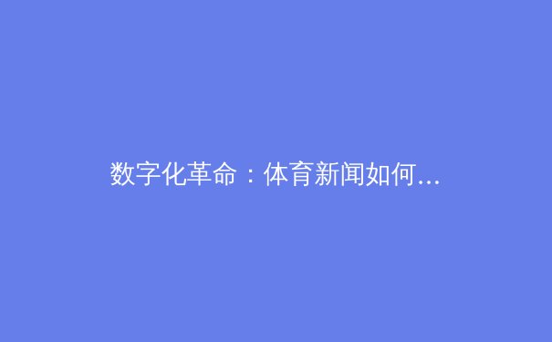 数字化革命：体育新闻如何重塑全球粉丝体验与产业生态