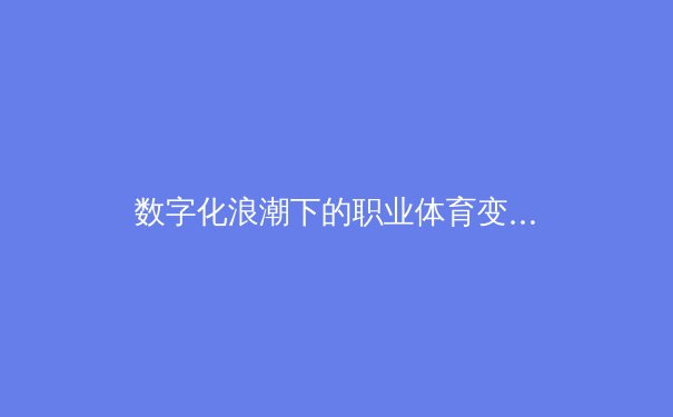 数字化浪潮下的职业体育变革：数据如何重塑赛场内外 - 3