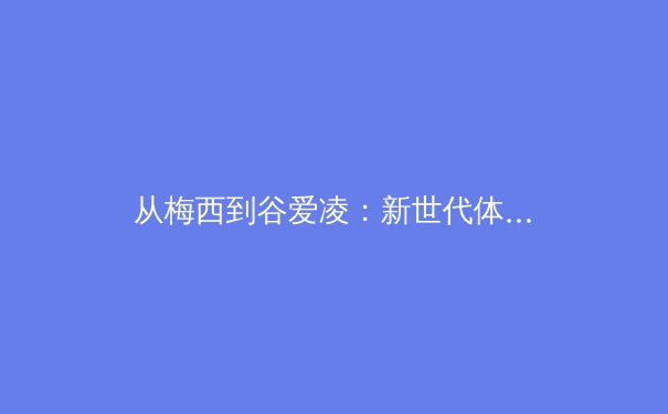 从梅西到谷爱凌：新世代体育偶像如何重塑商业版图与粉丝文化？ - 3