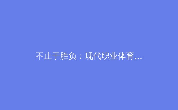 不止于胜负：现代职业体育的‘无形资产’竞赛与球迷体验革命 - 4