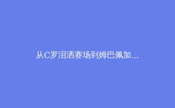 从C罗泪洒赛场到姆巴佩加冕：欧洲足坛权力更迭背后的数字密码 - 4
