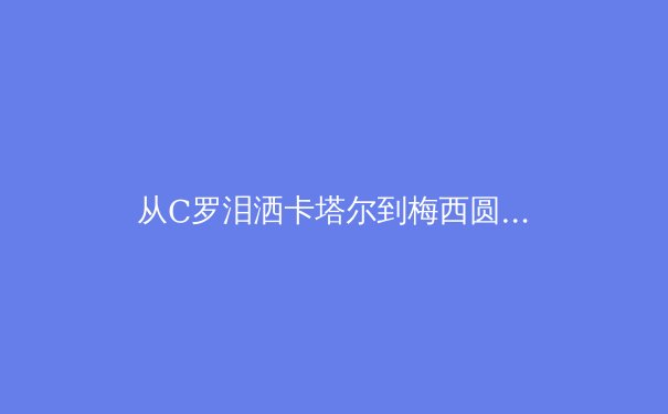 从C罗泪洒卡塔尔到梅西圆梦，解码顶级运动员的职业生命周期管理 - 3